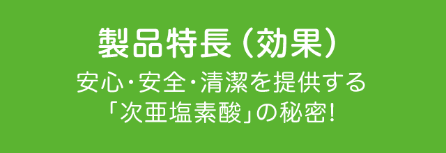 製品特長（効果） 安心・安全・清潔を提供する「次亜塩素酸」の秘密!