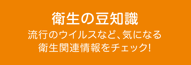 衛生の豆知識 流行のウイルスなど、気になる衛生関連情報をチェック!