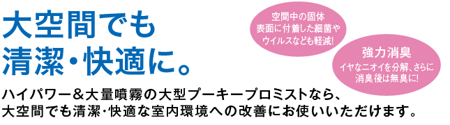 大空間でも清潔・快適に。ハイパワー＆大量噴霧の大型プーキープロミストなら、大空間でも清潔・快適な室内環境への改善にお使いいただけます。
