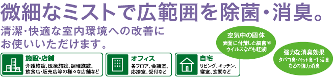 微細なミストで広範囲を除菌・消臭。清潔・快適な室内環境への改善にお使いいただけます。