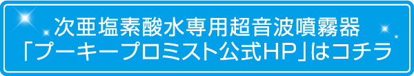 次亜塩素酸水専用超音波噴霧器「プーキープロミスト公式HP」はコチラ