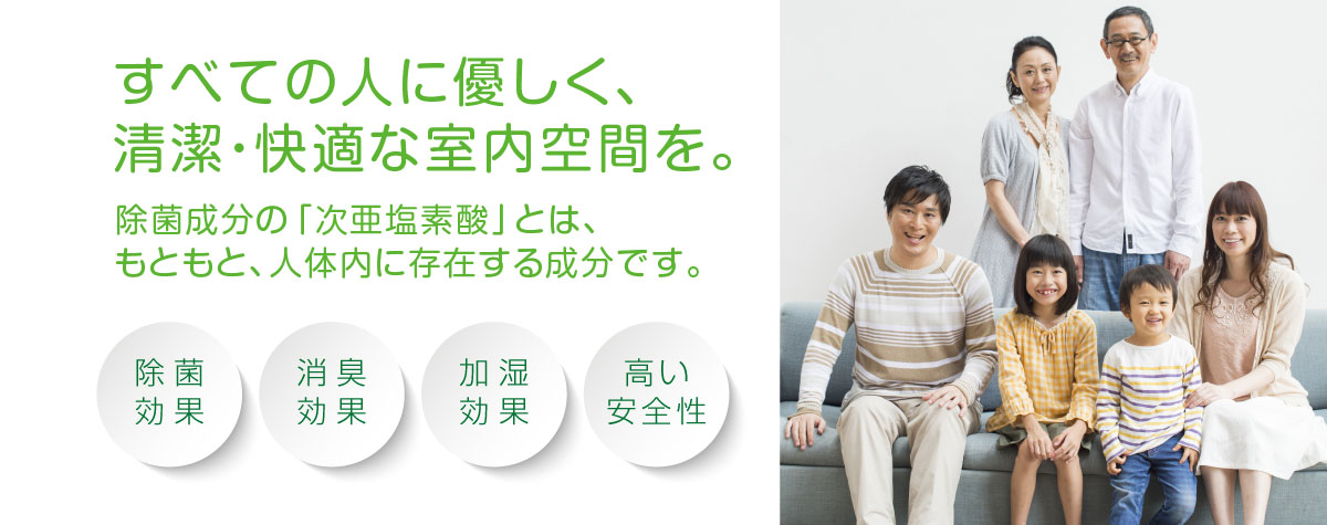 すべての人に優しく、清潔・快適な室内空間を。除菌成分の「次亜塩素酸水」とは、もともと、人体内に存在する成分です。